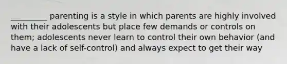 _________ parenting is a style in which parents are highly involved with their adolescents but place few demands or controls on them; adolescents never learn to control their own behavior (and have a lack of self-control) and always expect to get their way