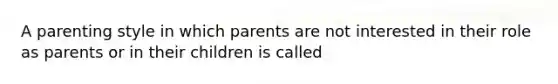 A parenting style in which parents are not interested in their role as parents or in their children is called