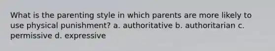 What is the parenting style in which parents are more likely to use physical punishment? a. authoritative b. authoritarian c. permissive d. expressive