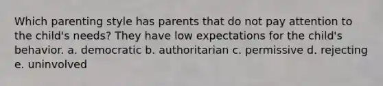 Which parenting style has parents that do not pay attention to the child's needs? They have low expectations for the child's behavior. a. democratic b. authoritarian c. permissive d. rejecting e. uninvolved