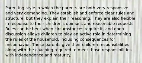 Parenting style in which the parents are both very responsive and very demanding. They establish and enforce clear rules and structure, but they explain their reasoning. They are also flexible in response to their children's opinions and reasonable requests. Rules can be bent when circumstances require it, and open discussion allows children to play an active role in determining the rules of the household, including consequences for misbehavior. These parents give their children responsibilities along with the coaching required to meet those responsibilities with independence and maturity.