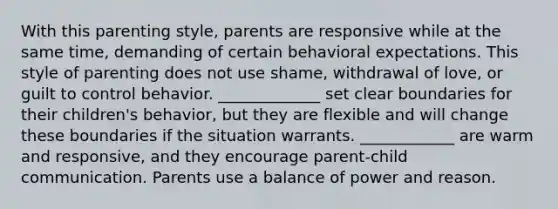 With this parenting style, parents are responsive while at the same time, demanding of certain behavioral expectations. This style of parenting does not use shame, withdrawal of love, or guilt to control behavior. _____________ set clear boundaries for their children's behavior, but they are flexible and will change these boundaries if the situation warrants. ____________ are warm and responsive, and they encourage parent-child communication. Parents use a balance of power and reason.