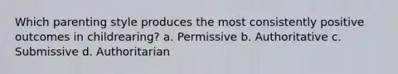 Which parenting style produces the most consistently positive outcomes in childrearing? a. Permissive b. Authoritative c. Submissive d. Authoritarian