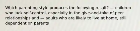 Which parenting style produces the following result? — children who lack self-control, especially in the give-and-take of peer relationships and — adults who are likely to live at home, still dependent on parents