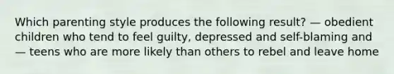 Which parenting style produces the following result? — obedient children who tend to feel guilty, depressed and self-blaming and — teens who are more likely than others to rebel and leave home