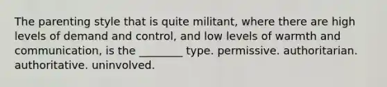 The parenting style that is quite militant, where there are high levels of demand and control, and low levels of warmth and communication, is the ________ type. permissive. authoritarian. authoritative. uninvolved.