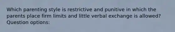 Which parenting style is restrictive and punitive in which the parents place firm limits and little verbal exchange is allowed? Question options: