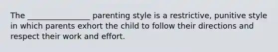 The ________________ parenting style is a restrictive, punitive style in which parents exhort the child to follow their directions and respect their work and effort.