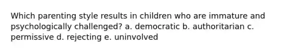 Which parenting style results in children who are immature and psychologically challenged? a. democratic b. authoritarian c. permissive d. rejecting e. uninvolved