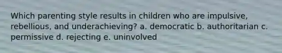 Which parenting style results in children who are impulsive, rebellious, and underachieving? a. democratic b. authoritarian c. permissive d. rejecting e. uninvolved