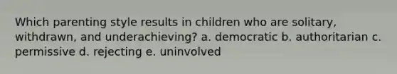 Which parenting style results in children who are solitary, withdrawn, and underachieving? a. democratic b. authoritarian c. permissive d. rejecting e. uninvolved