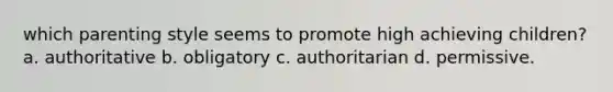 which parenting style seems to promote high achieving children? a. authoritative b. obligatory c. authoritarian d. permissive.