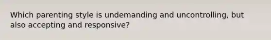 Which parenting style is undemanding and uncontrolling, but also accepting and responsive?