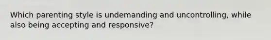 Which parenting style is undemanding and uncontrolling, while also being accepting and responsive?