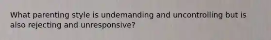 What parenting style is undemanding and uncontrolling but is also rejecting and unresponsive?