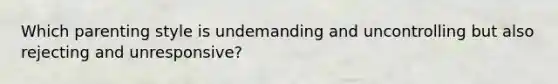 Which parenting style is undemanding and uncontrolling but also rejecting and unresponsive?