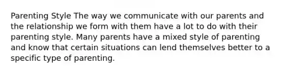 Parenting Style The way we communicate with our parents and the relationship we form with them have a lot to do with their parenting style. Many parents have a mixed style of parenting and know that certain situations can lend themselves better to a specific type of parenting.