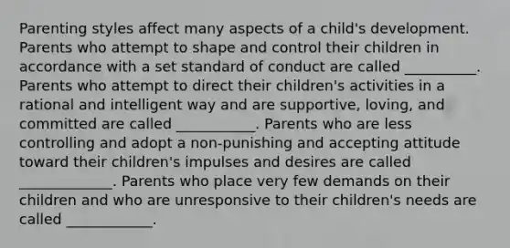 Parenting styles affect many aspects of a child's development. Parents who attempt to shape and control their children in accordance with a set standard of conduct are called __________. Parents who attempt to direct their children's activities in a rational and intelligent way and are supportive, loving, and committed are called ___________. Parents who are less controlling and adopt a non-punishing and accepting attitude toward their children's impulses and desires are called _____________. Parents who place very few demands on their children and who are unresponsive to their children's needs are called ____________.