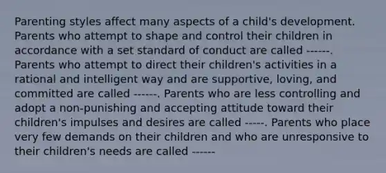 Parenting styles affect many aspects of a child's development. Parents who attempt to shape and control their children in accordance with a set standard of conduct are called ------. Parents who attempt to direct their children's activities in a rational and intelligent way and are supportive, loving, and committed are called ------. Parents who are less controlling and adopt a non-punishing and accepting attitude toward their children's impulses and desires are called -----. Parents who place very few demands on their children and who are unresponsive to their children's needs are called ------