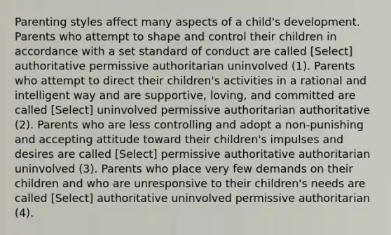 <a href='https://www.questionai.com/knowledge/kptfQcLmZQ-parenting-styles' class='anchor-knowledge'>parenting styles</a> affect many aspects of a child's development. Parents who attempt to shape and control their children in accordance with a set standard of conduct are called [Select] authoritative permissive authoritarian uninvolved (1). Parents who attempt to direct their children's activities in a rational and intelligent way and are supportive, loving, and committed are called [Select] uninvolved permissive authoritarian authoritative (2). Parents who are less controlling and adopt a non-punishing and accepting attitude toward their children's impulses and desires are called [Select] permissive authoritative authoritarian uninvolved (3). Parents who place very few demands on their children and who are unresponsive to their children's needs are called [Select] authoritative uninvolved permissive authoritarian (4).