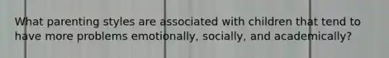 What parenting styles are associated with children that tend to have more problems emotionally, socially, and academically?