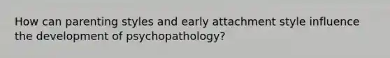 How can parenting styles and early attachment style influence the development of psychopathology?
