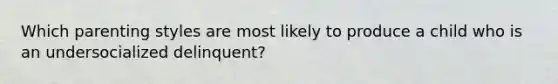 Which parenting styles are most likely to produce a child who is an undersocialized delinquent?