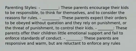 Parenting Styles: - _________: These parents encourage their kids to be responsible, to think for themselves, and to consider the reasons for rules. - _________: These parents expect their orders to be obeyed without question and they rely on punishment, or the threat of punishment, to control their kids. - ________: These parents offer their children little emotional support and fail to enforce standards of conduct. - ________: These parents are responsive and warm, but are reluctant to enforce any rules