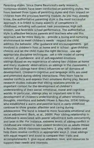 Parenting styles. Since Diana Baumrind's early research, numerous studies have been conducted on parenting styles. You have learned three types of parenting styles and their impact on children from the previous learning module. As you may already know, the authoritative parenting style is the most successful approach. It is linked to many aspects of competence in childhood, including self-control, task persistence, high self-esteem, and favorable school performance. The authoritative style is effective because parents and teachers who use this approach are far more likely to: · provide a loving and nurturing environment to meet children's needs · respect the child, address the behavior, offer guidance and encouragements · get involved in children's lives at home and in school · give children choices and let the child make the right decision · use age appropriate discipline techniques · set a role model of caring concern, of confidence, and of self-regulated emotions siblings:Based on my experience of raising two children at home and many students' observations on siblings in the classrooms, I believe that siblings have direct influences on all domains of development. Children's cognitive and language skills are used and promoted during sibling interactions. They learn how to resolve conflicts and express their emotions during play. Recent research studies indicate that sibling relations provide an important context for the development of children's understanding of their social, emotional, moral and cognitive worlds. In particular, siblings play an important role in the development of children's understanding of others' emotions, thoughts, intentions and beliefs (Howe & Recchia, 2014) Siblings who established a warm and positive bond in early childhood continue to show greater affection and caring during adolescence. The bond is linked to more favorable emotional and social adjustment (Berk, et al., 2009). Poor sibling relationship in childhood is associated with poorer adjustment both concurrently and later in life. For instance, extreme levels of sibling conflict in childhood are related to later violent tendencies as adults (Howe & Recchia, 2014) classroom teachers: 1. play with children and help them resolve conflicts in appropriate ways 2. treat siblings with equal respect and avoid to compare their traits and accomplishments 3. give equal attention, love, and resources to support their needs and interests