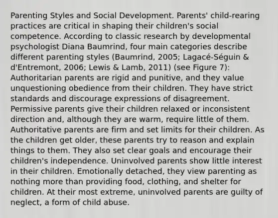 Parenting Styles and Social Development. Parents' child-rearing practices are critical in shaping their children's social competence. According to classic research by developmental psychologist Diana Baumrind, four main categories describe different parenting styles (Baumrind, 2005; Lagacé-Séguin & d'Entremont, 2006; Lewis & Lamb, 2011) (see Figure 7): Authoritarian parents are rigid and punitive, and they value unquestioning obedience from their children. They have strict standards and discourage expressions of disagreement. Permissive parents give their children relaxed or inconsistent direction and, although they are warm, require little of them. Authoritative parents are firm and set limits for their children. As the children get older, these parents try to reason and explain things to them. They also set clear goals and encourage their children's independence. Uninvolved parents show little interest in their children. Emotionally detached, they view parenting as nothing more than providing food, clothing, and shelter for children. At their most extreme, uninvolved parents are guilty of neglect, a form of child abuse.