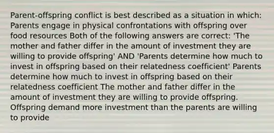 Parent-offspring conflict is best described as a situation in which: Parents engage in physical confrontations with offspring over food resources Both of the following answers are correct: 'The mother and father differ in the amount of investment they are willing to provide offspring' AND 'Parents determine how much to invest in offspring based on their relatedness coefficient' Parents determine how much to invest in offspring based on their relatedness coefficient The mother and father differ in the amount of investment they are willing to provide offspring. Offspring demand more investment than the parents are willing to provide