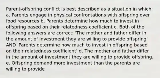 Parent-offspring conflict is best described as a situation in which: a. Parents engage in physical confrontations with offspring over food resources b. Parents determine how much to invest in offspring based on their relatedness coefficient c. Both of the following answers are correct: 'The mother and father differ in the amount of investment they are willing to provide offspring' AND 'Parents determine how much to invest in offspring based on their relatedness coefficient' d. The mother and father differ in the amount of investment they are willing to provide offspring. e. Offspring demand more investment than the parents are willing to provide