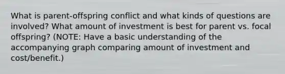 What is parent-offspring conflict and what kinds of questions are involved? What amount of investment is best for parent vs. focal offspring? (NOTE: Have a basic understanding of the accompanying graph comparing amount of investment and cost/benefit.)