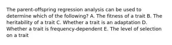 The parent-offspring regression analysis can be used to determine which of the following? A. The fitness of a trait B. The heritability of a trait C. Whether a trait is an adaptation D. Whether a trait is frequency-dependent E. The level of selection on a trait