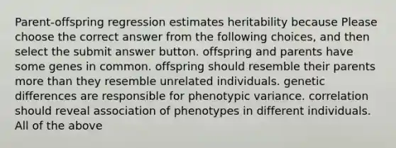 Parent-offspring regression estimates heritability because Please choose the correct answer from the following choices, and then select the submit answer button. offspring and parents have some genes in common. offspring should resemble their parents more than they resemble unrelated individuals. genetic differences are responsible for phenotypic variance. correlation should reveal association of phenotypes in different individuals. All of the above