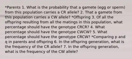 *Parents 1. What is the probability that a gamete (egg or sperm) from this population carries a CR allele? 2. That a gamete from this population carries a CW allele? *Offspring 3. Of all the offspring resulting from all the matings in this population, what percentage should have the genotype CRCR? 4. What percentage should have the genotype CWCW? 5. What percentage should have the genotype CRCW? *Comparing p and q in parents and offspring 6. In the offspring generation, what is the frequency of the CR allele? 7. In the offspring generation, what is the frequency of the CW allele?