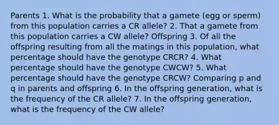 Parents 1. What is the probability that a gamete (egg or sperm) from this population carries a CR allele? 2. That a gamete from this population carries a CW allele? Offspring 3. Of all the offspring resulting from all the matings in this population, what percentage should have the genotype CRCR? 4. What percentage should have the genotype CWCW? 5. What percentage should have the genotype CRCW? Comparing p and q in parents and offspring 6. In the offspring generation, what is the frequency of the CR allele? 7. In the offspring generation, what is the frequency of the CW allele?