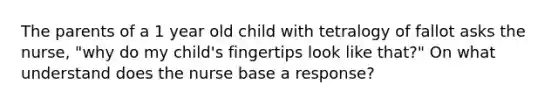 The parents of a 1 year old child with tetralogy of fallot asks the nurse, "why do my child's fingertips look like that?" On what understand does the nurse base a response?