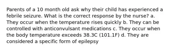 Parents of a 10 month old ask why their child has experienced a febrile seizure. What is the correct response by the nurse? a. They occur when the temperature rises quickly b. They can be controlled with anticonvulsant medications c. They occur when the body temperature exceeds 38.3C (101.1F) d. They are considered a specific form of epilepsy