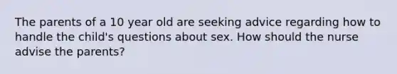 The parents of a 10 year old are seeking advice regarding how to handle the child's questions about sex. How should the nurse advise the parents?