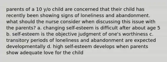 parents of a 10 y/o child are concerned that their child has recently been showing signs of loneliness and abandonment. what should the nurse consider when discussing this issue with the parents? a. changing self-esteem is difficult after about age 5 b. self-esteem is the objective judgment of one's worthiness c. transitory periods of loneliness and abandonment are expected developmentally d. high self-esteem develops when parents show adequate love for the child