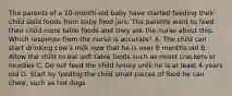 The parents of a 10-month-old baby have started feeding their child solid foods from baby food jars. The parents want to feed their child more table foods and they ask the nurse about this. Which response from the nurse is accurate? A. The child can start drinking cow's milk now that he is over 6 months old B. Allow the child to eat soft table foods such as moist crackers or noodles C. Do not feed the child honey until he is at least 4 years old D. Start by feeding the child small pieces of food he can chew, such as hot dogs