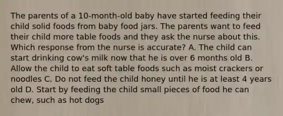 The parents of a 10-month-old baby have started feeding their child solid foods from baby food jars. The parents want to feed their child more table foods and they ask the nurse about this. Which response from the nurse is accurate? A. The child can start drinking cow's milk now that he is over 6 months old B. Allow the child to eat soft table foods such as moist crackers or noodles C. Do not feed the child honey until he is at least 4 years old D. Start by feeding the child small pieces of food he can chew, such as hot dogs