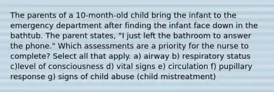 The parents of a 10-month-old child bring the infant to the emergency department after finding the infant face down in the bathtub. The parent states, "I just left the bathroom to answer the phone." Which assessments are a priority for the nurse to complete? Select all that apply. a) airway b) respiratory status c)level of consciousness d) vital signs e) circulation f) pupillary response g) signs of child abuse (child mistreatment)