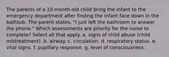 The parents of a 10-month-old child bring the infant to the emergency department after finding the infant face down in the bathtub. The parent states, "I just left the bathroom to answer the phone." Which assessments are priority for the nurse to complete? Select all that apply. a. signs of child abuse (child mistreatment). b. airway. c. circulation. d. respiratory status. e. vital signs. f. pupillary response. g. level of consciousness.