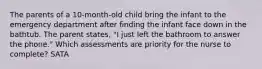 The parents of a 10-month-old child bring the infant to the emergency department after finding the infant face down in the bathtub. The parent states, "I just left the bathroom to answer the phone." Which assessments are priority for the nurse to complete? SATA