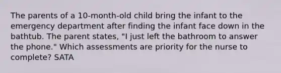 The parents of a 10-month-old child bring the infant to the emergency department after finding the infant face down in the bathtub. The parent states, "I just left the bathroom to answer the phone." Which assessments are priority for the nurse to complete? SATA