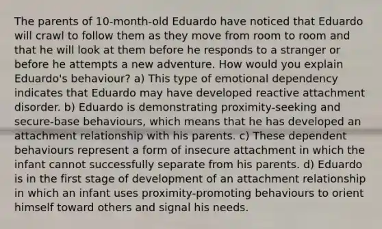 The parents of 10-month-old Eduardo have noticed that Eduardo will crawl to follow them as they move from room to room and that he will look at them before he responds to a stranger or before he attempts a new adventure. How would you explain Eduardo's behaviour? a) This type of emotional dependency indicates that Eduardo may have developed reactive attachment disorder. b) Eduardo is demonstrating proximity-seeking and secure-base behaviours, which means that he has developed an attachment relationship with his parents. c) These dependent behaviours represent a form of insecure attachment in which the infant cannot successfully separate from his parents. d) Eduardo is in the first stage of development of an attachment relationship in which an infant uses proximity-promoting behaviours to orient himself toward others and signal his needs.