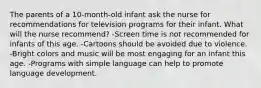 The parents of a 10-month-old infant ask the nurse for recommendations for television programs for their infant. What will the nurse recommend? -Screen time is not recommended for infants of this age. -Cartoons should be avoided due to violence. -Bright colors and music will be most engaging for an infant this age. -Programs with simple language can help to promote language development.