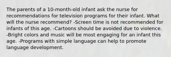 The parents of a 10-month-old infant ask the nurse for recommendations for television programs for their infant. What will the nurse recommend? -Screen time is not recommended for infants of this age. -Cartoons should be avoided due to violence. -Bright colors and music will be most engaging for an infant this age. -Programs with simple language can help to promote language development.